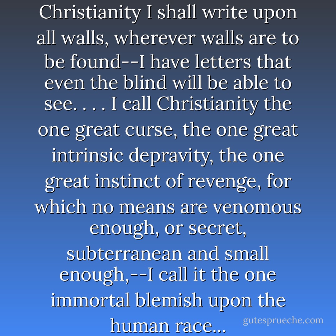This eternal accusation against Christianity I shall write upon all walls, wherever walls are to be found--I have letters that even the blind will be able to see. . . . I call Christianity the one great curse, the one great intrinsic depravity, the one great instinct of revenge, for which no means are venomous enough, or secret, subterranean and small enough,--I call it the one immortal blemish upon the human race... - Friedrich Nietzsche