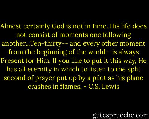 Almost certainly God is not in time. His life does not consist of moments one following another...Ten-thirty-- and every other moment from the beginning of the world--is always Present for Him. If you like to put it this way, He has all eternity in which to listen to the split second of prayer put up by a pilot as his plane crashes in flames. - C.S. Lewis