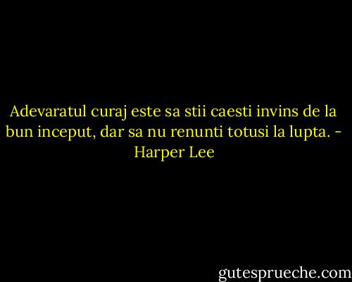 Adevaratul curaj este sa stii caesti invins de la bun inceput, dar sa nu renunti totusi la lupta. - Harper Lee