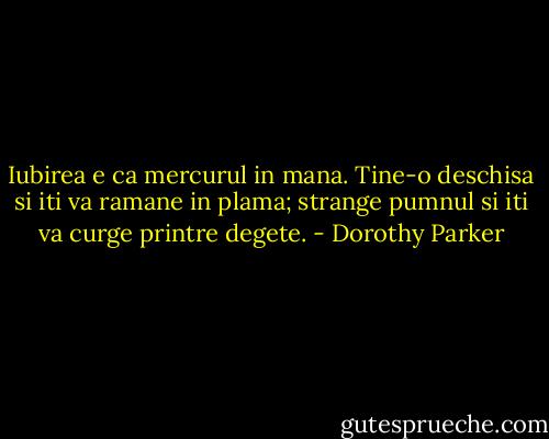 Iubirea e ca mercurul in mana. Tine-o deschisa si iti va ramane in plama; strange pumnul si iti va curge printre degete. - Dorothy Parker