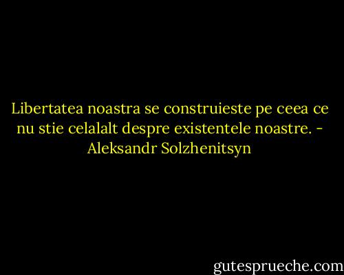 Libertatea noastra se construieste pe ceea ce nu stie celalalt despre existentele noastre. - Aleksandr Solzhenitsyn