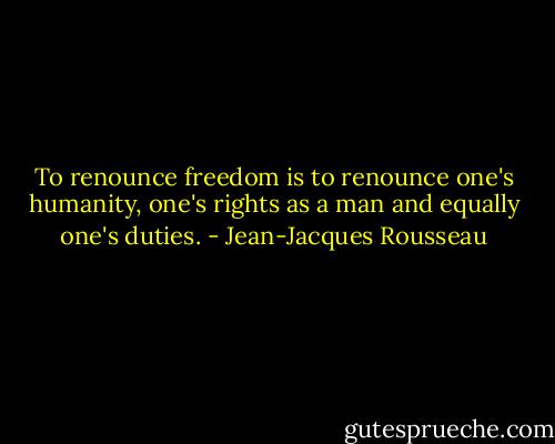 To renounce freedom is to renounce one's humanity, one's rights as a man and equally one's duties. - Jean-Jacques Rousseau