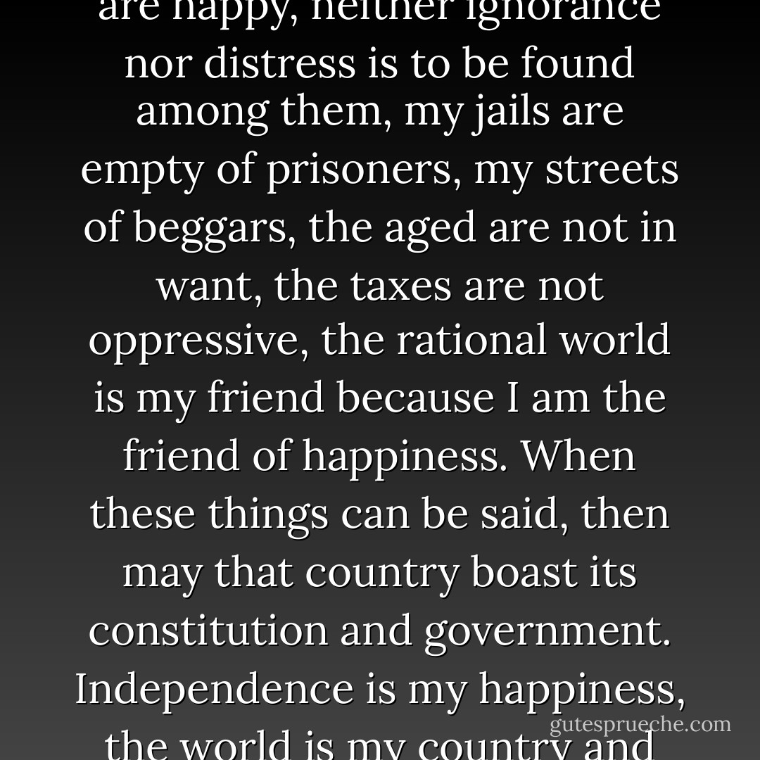 When it can be said by any country in the world, my poor are happy, neither ignorance nor distress is to be found among them, my jails are empty of prisoners, my streets of beggars, the aged are not in want, the taxes are not oppressive, the rational world is my friend because I am the friend of happiness. When these things can be said, then may that country boast its constitution and government. <b>Independence is my happiness, the world is my country and my religion is to do good</b>. - Thomas Paine