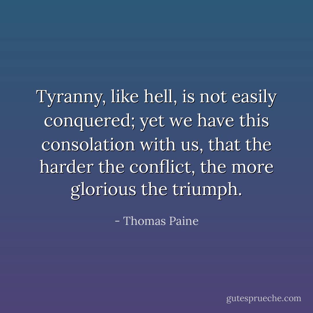 Tyranny, like hell, is not easily conquered; yet we have this consolation with us, that the harder the conflict, the more glorious the triumph. - Thomas Paine