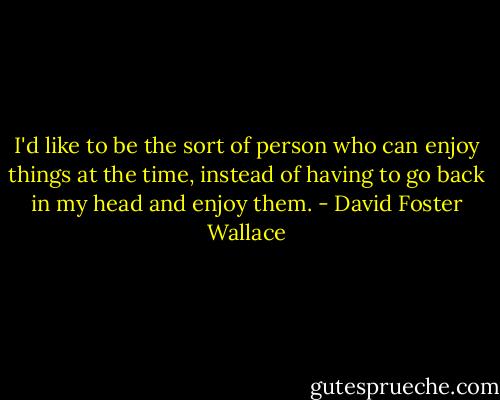 I'd like to be the sort of person who can enjoy things at the time, instead of having to go back in my head and enjoy them. - David Foster Wallace