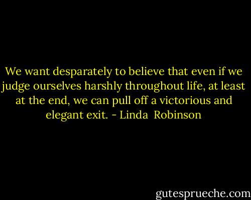 We want desparately to believe that even if we judge ourselves harshly throughout life, at least at the end, we can pull off a victorious and elegant exit. - Linda  Robinson