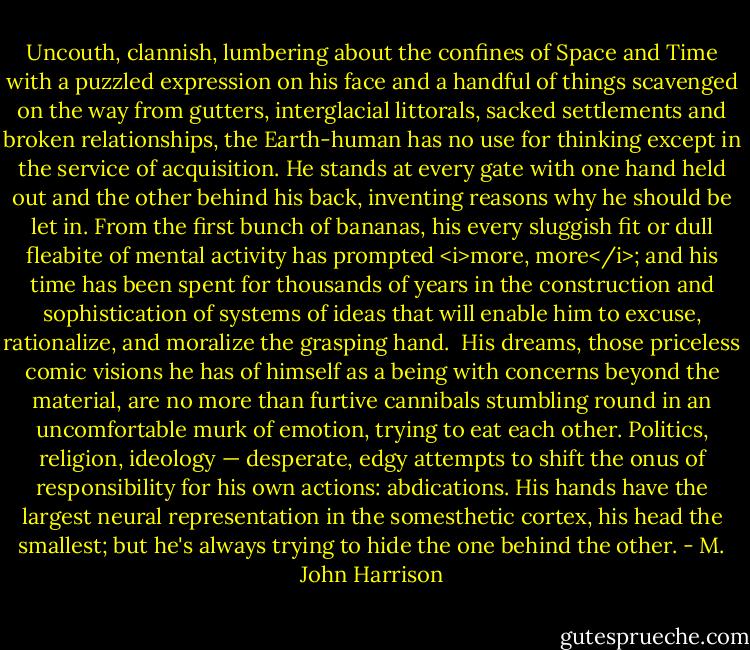Uncouth, clannish, lumbering about the confines of Space and Time with a puzzled expression on his face and a handful of things scavenged on the way from gutters, interglacial littorals, sacked settlements and broken relationships, the Earth-human has no use for thinking except in the service of acquisition. He stands at every gate with one hand held out and the other behind his back, inventing reasons why he should be let in. From the first bunch of bananas, his every sluggish fit or dull fleabite of mental activity has prompted <i>more, more</i>; and his time has been spent for thousands of years in the construction and sophistication of systems of ideas that will enable him to excuse, rationalize, and moralize the grasping hand.<br /><br />His dreams, those priceless comic visions he has of himself as a being with concerns beyond the material, are no more than furtive cannibals stumbling round in an uncomfortable murk of emotion, trying to eat each other. Politics, religion, ideology — desperate, edgy attempts to shift the onus of responsibility for his own actions: abdications. His hands have the largest neural representation in the somesthetic cortex, his head the smallest; but he's always trying to hide the one behind the other. - M. John Harrison