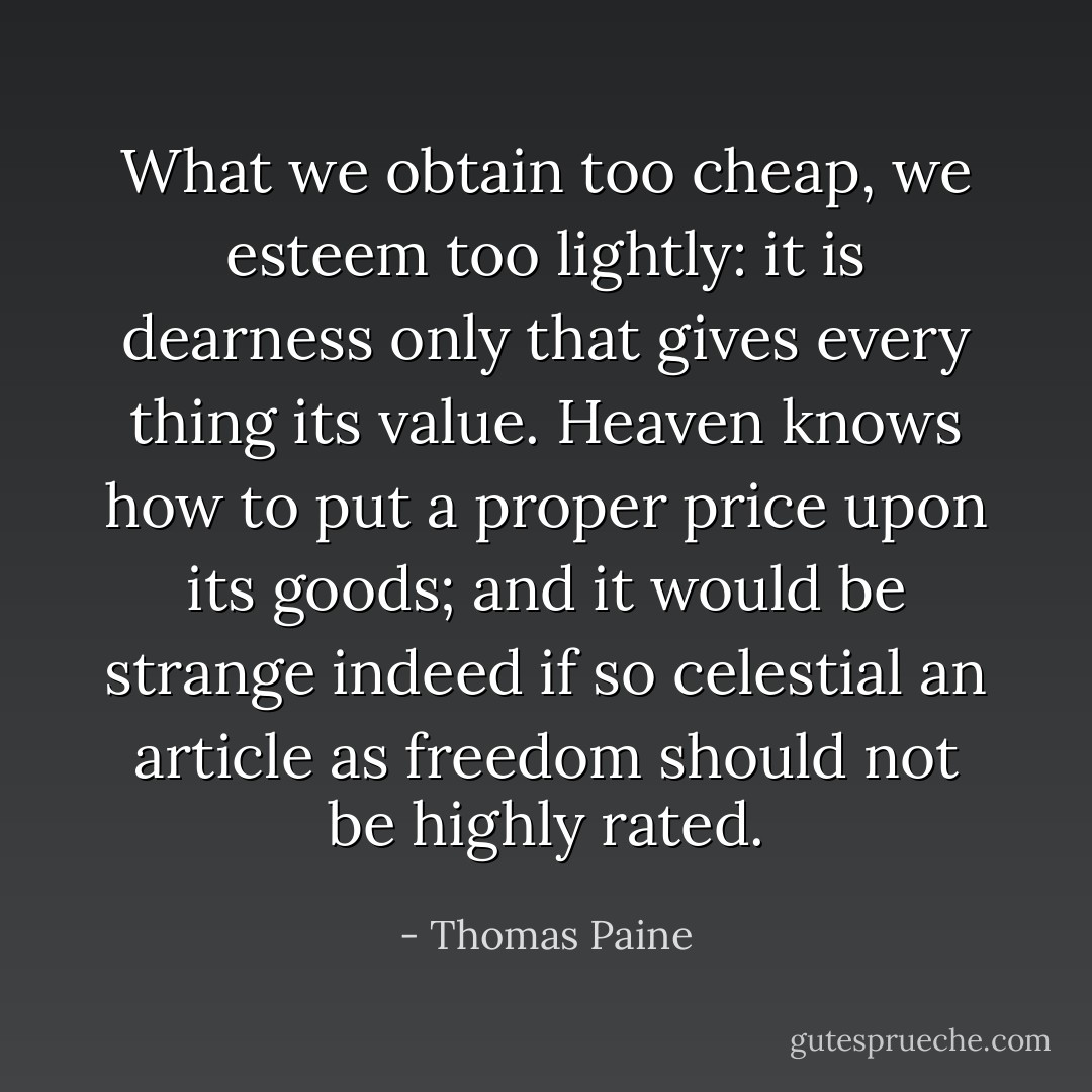 What we obtain too cheap, we esteem too lightly: it is dearness only that gives every thing its value. Heaven knows how to put a proper price upon its goods; and it would be strange indeed if so celestial an article as freedom should not be highly rated. - Thomas Paine