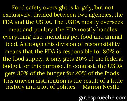 Food safety oversight is largely, but not exclusively, divided between two agencies, the FDA and the USDA. The USDA mostly oversees meat and poultry; the FDA mostly handles everything else, including pet food and animal feed. Although this division of responsibility means that the FDA is responsible for 80% of the food supply, it only gets 20% of the federal budget for this purpose. In contrast, the USDA gets 80% of the budget for 20% of the foods. This uneven distribution is the result of a little history and a lot of politics. - Marion Nestle