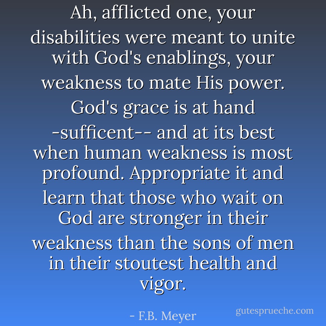 Ah, afflicted one, your disabilities were meant to unite with God's enablings, your weakness to mate His power. God's grace is at hand -sufficent-- and at its best when human weakness is most profound. Appropriate it and learn that those who wait on God are stronger in their weakness than the sons of men in their stoutest health and vigor. - F.B. Meyer
