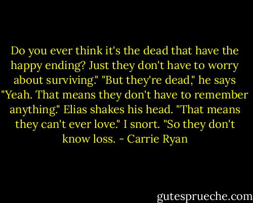 Do you ever think it's the dead that have the happy ending? Just they don't have to worry about surviving."<br />"But they're dead," he says<br />"Yeah. That means they don't have to remember anything."<br />Elias shakes his head. "That means they can't ever love."<br />I snort. "So they don't know loss. - Carrie Ryan