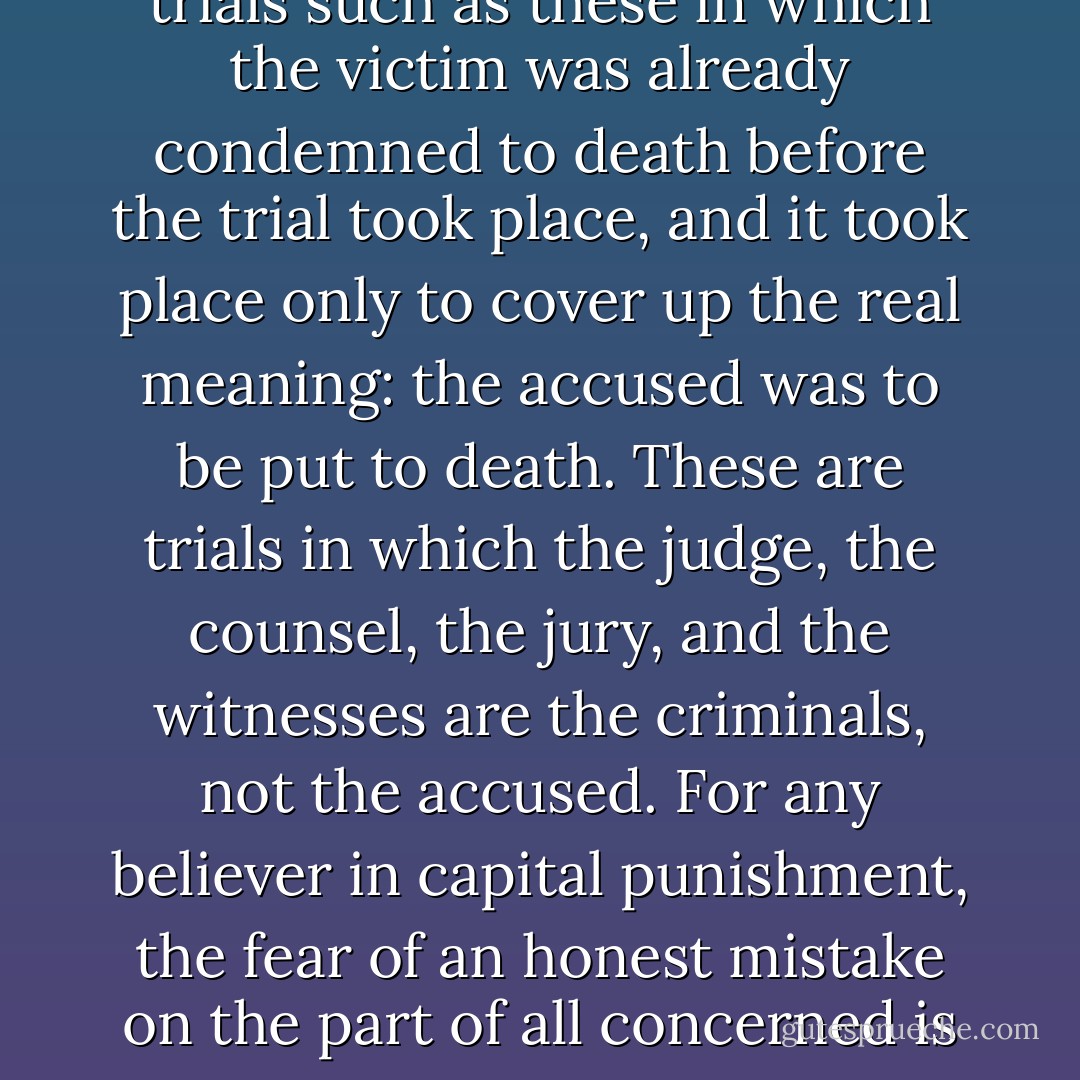 The trial of Jesus of Nazareth, the trial and rehabilitation of Joan of Arc, any one of the witchcraft trials in Salem during 1691, the Moscow trials of 1937 during which Stalin destroyed all of the founders of the 1924 Soviet REvolution, the Sacco-Vanzetti trial of 1920 through 1927- there are many trials such as these in which the victim was already condemned to death before the trial took place, and it took place only to cover up the real meaning: the accused was to be put to death. These are trials in which the judge, the counsel, the jury, and the witnesses are the criminals, not the accused. For any believer in capital punishment, the fear of an honest mistake on the part of all concerned is cited as the main argument against the final terrible decision to carry out the death sentence. There is the frightful possibility in all such trials as these that the judgement has already been pronounced and the trial is just a mask for murder. - Katherine Anne Porter