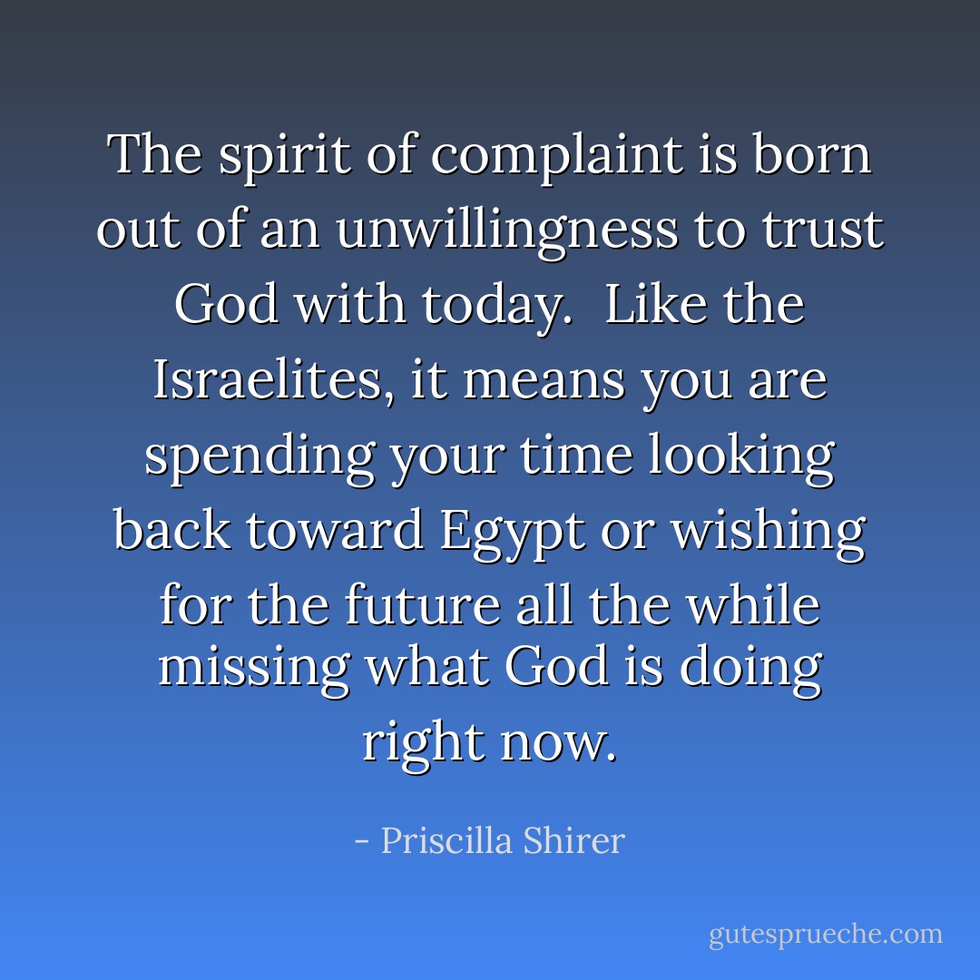 The spirit of complaint is born out of an unwillingness to trust God with today. <br />Like the Israelites, it means you are spending your time looking back toward Egypt or wishing for the future all the while missing what God is doing right now. - Priscilla Shirer