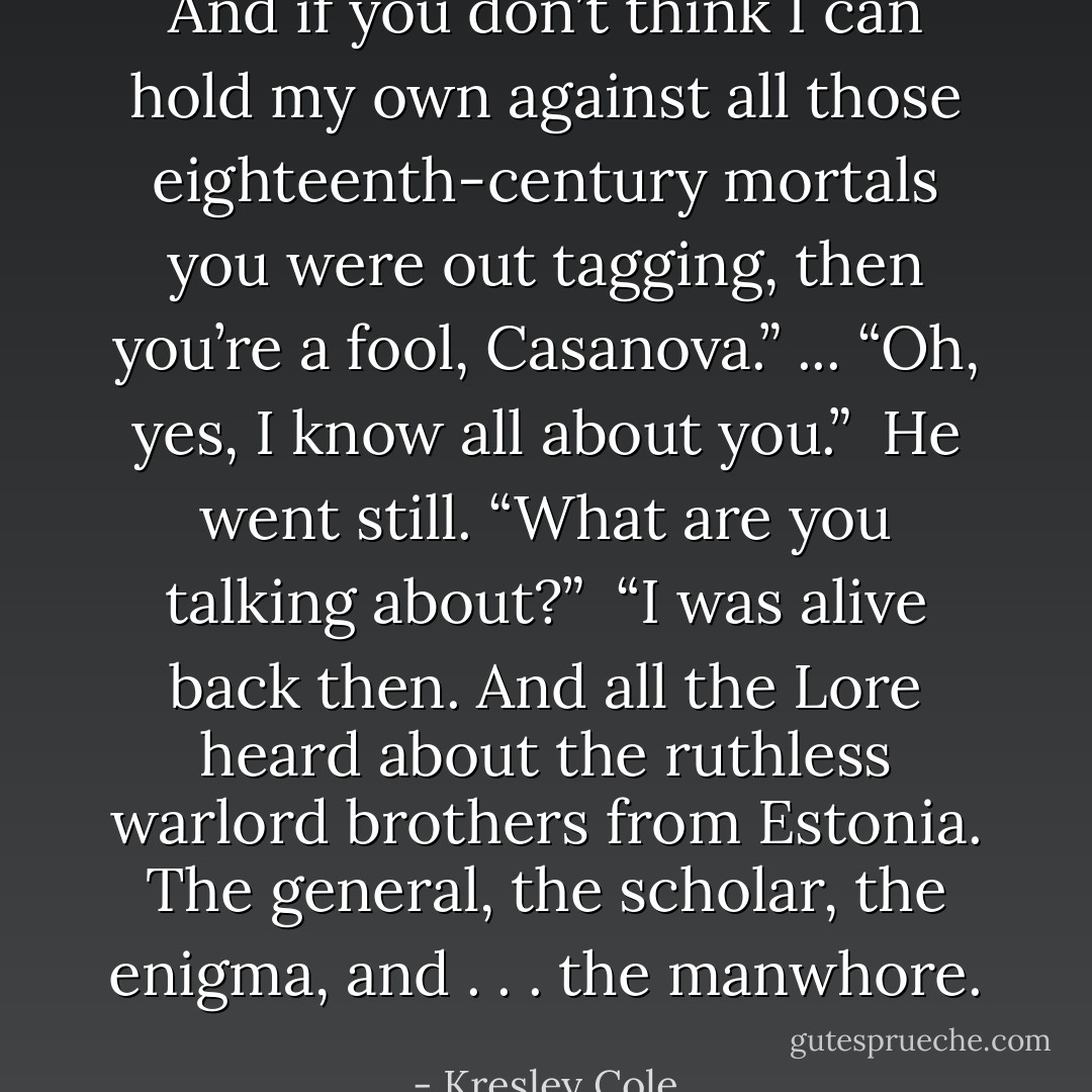 And if you don’t think I can hold my own against all those eighteenth-century mortals you were out tagging, then you’re a fool, Casanova.” ... “Oh, yes, I know all about you.”<br /><br />He went still. “What are you talking about?”<br /><br />“I was alive back then. And all the Lore heard about the ruthless warlord brothers from Estonia. The general, the scholar, the enigma, and . . . the manwhore. - Kresley Cole