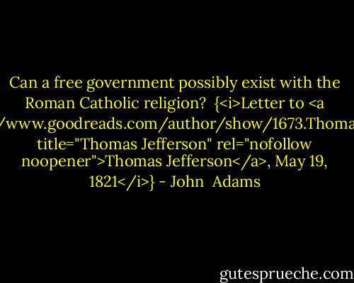 Can a free government possibly exist with the Roman Catholic religion?<br /><br />{<i>Letter to <a href="https://www.goodreads.com/author/show/1673.Thomas_Jefferson" title="Thomas Jefferson" rel="nofollow noopener">Thomas Jefferson</a>, May 19, 1821</i>} - John  Adams