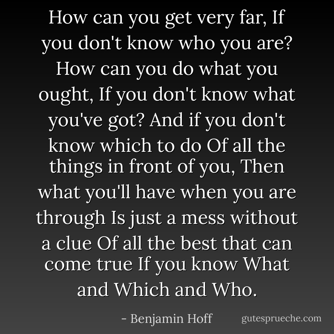 How can you get very far,<br />If you don't know who you are?<br />How can you do what you ought,<br />If you don't know what you've got?<br />And if you don't know which to do<br />Of all the things in front of you,<br />Then what you'll have when you are through<br />Is just a mess without a clue<br />Of all the best that can come true<br />If you know What and Which and Who. - Benjamin Hoff