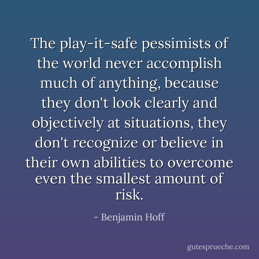 The play-it-safe pessimists of the world never accomplish much of anything, because they don't look clearly and objectively at situations, they don't recognize or believe in their own abilities to overcome even the smallest amount of risk. - Benjamin Hoff