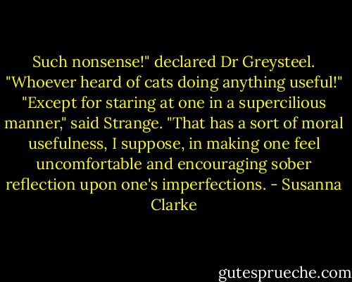 Such nonsense!" declared Dr Greysteel. "Whoever heard of cats doing anything useful!"<br />"Except for staring at one in a supercilious manner," said Strange. "That has a sort of moral usefulness, I suppose, in making one feel uncomfortable and encouraging sober reflection upon one's imperfections. - Susanna Clarke