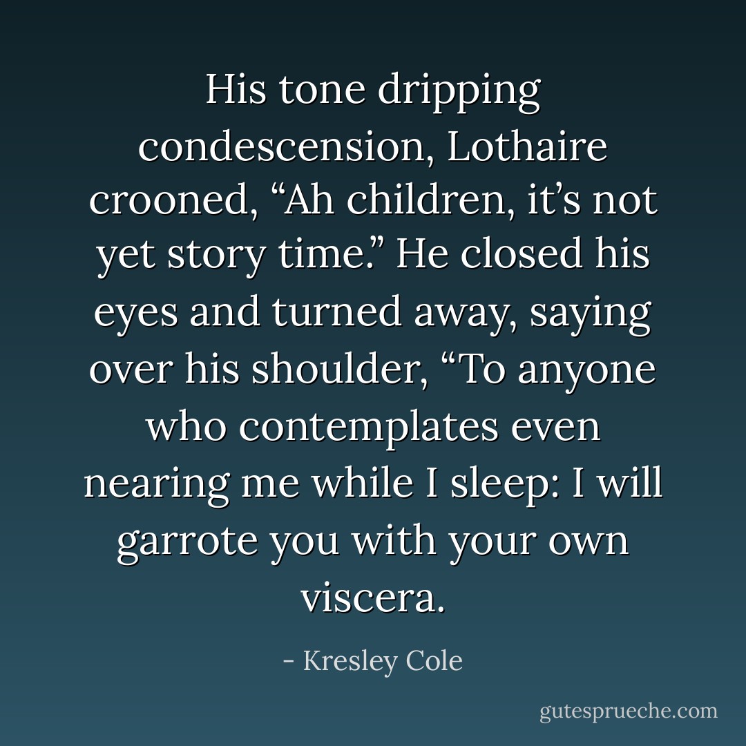 His tone dripping condescension, Lothaire crooned, “Ah children, it’s not yet story time.” He closed his eyes and turned away, saying over his shoulder, “To anyone who contemplates even nearing me while I sleep: I will garrote you with your own viscera. - Kresley Cole