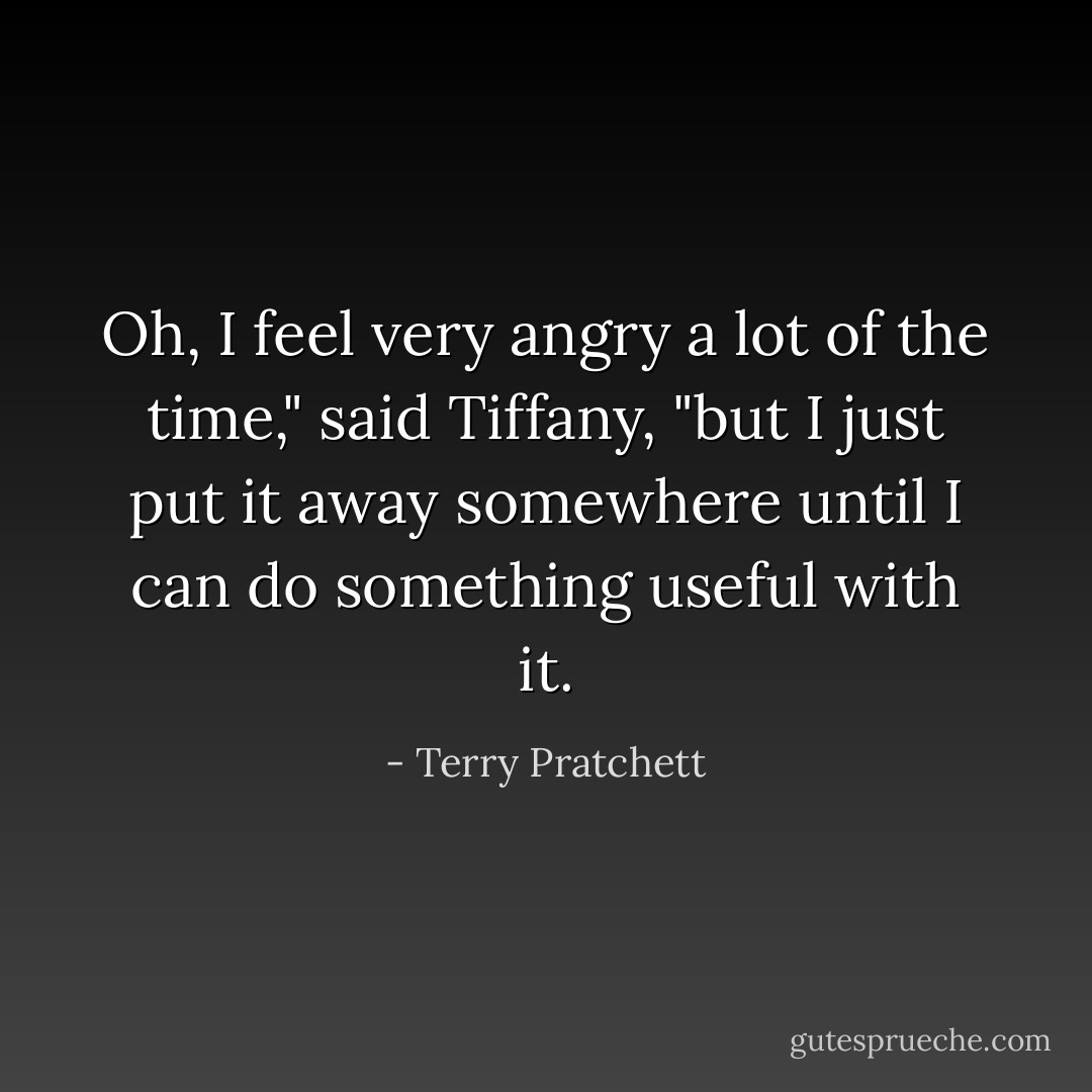 Oh, I <i>feel</i> very angry a lot of the time," said Tiffany, "but I just put it away somewhere until I can do something useful with it. - Terry Pratchett