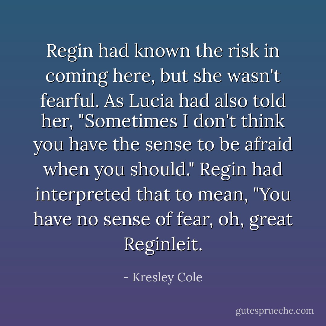 Regin had known the risk in coming here, but she wasn't fearful. As Lucia had also told her, "Sometimes I don't think you have the sense to be afraid when you should." Regin had interpreted that to mean, "You have no sense of fear, oh, great Reginleit. - Kresley Cole