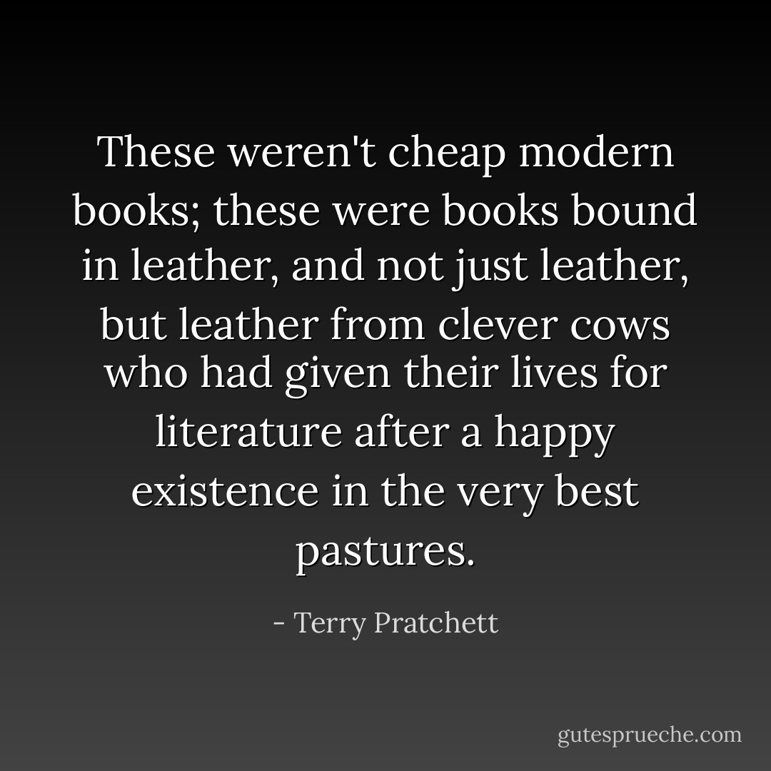 These weren't cheap modern books; these were books bound in leather, and not just leather, but leather from clever cows who had given their lives for literature after a happy existence in the very best pastures. - Terry Pratchett