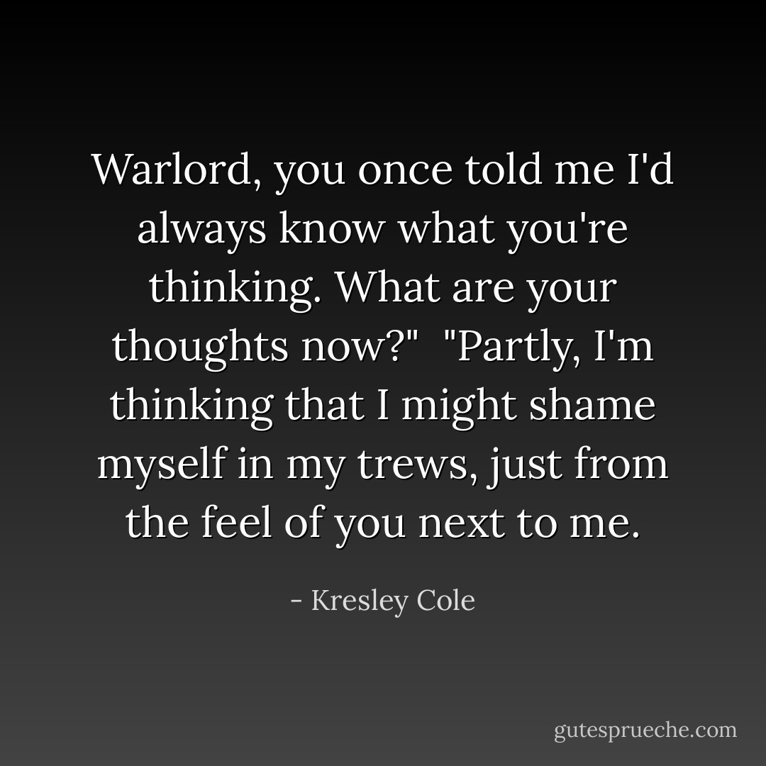 Warlord, you once told me I'd always know what you're thinking. What are your thoughts now?"<br /><br />"Partly, I'm thinking that I might shame myself in my trews, just from the feel of you next to me. - Kresley Cole