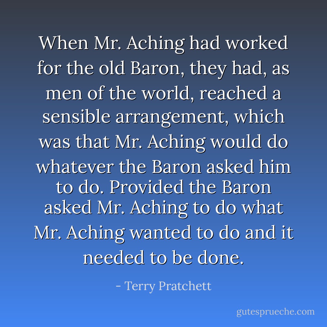 When Mr. Aching had worked for the old Baron, they had, as men of the world, reached a sensible arrangement, which was that Mr. Aching would do whatever the Baron asked him to do. Provided the Baron asked Mr. Aching to do what Mr. Aching wanted to do and it needed to be done. - Terry Pratchett