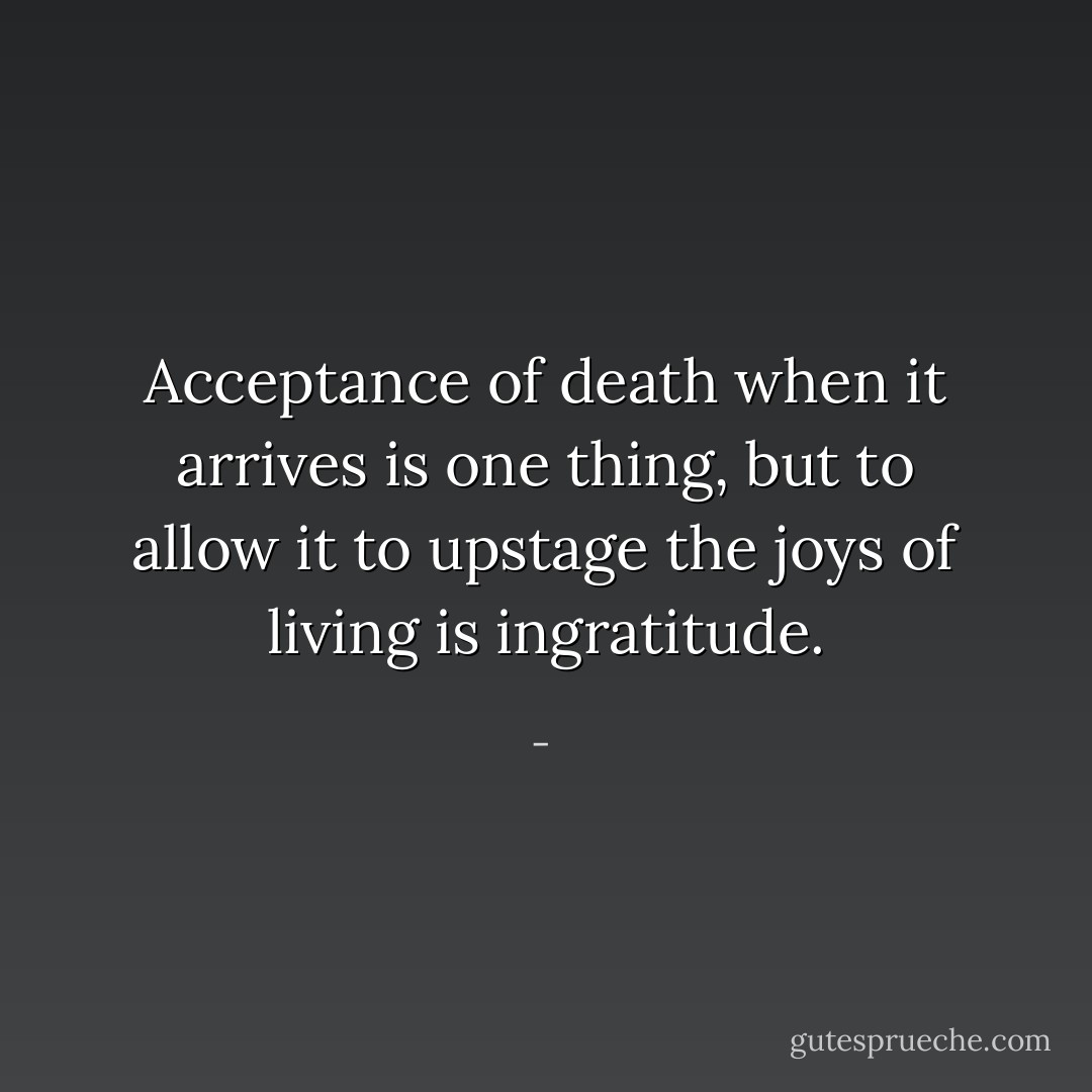 Acceptance of death when it arrives is one thing, but to allow it to upstage the joys of living is ingratitude. - 