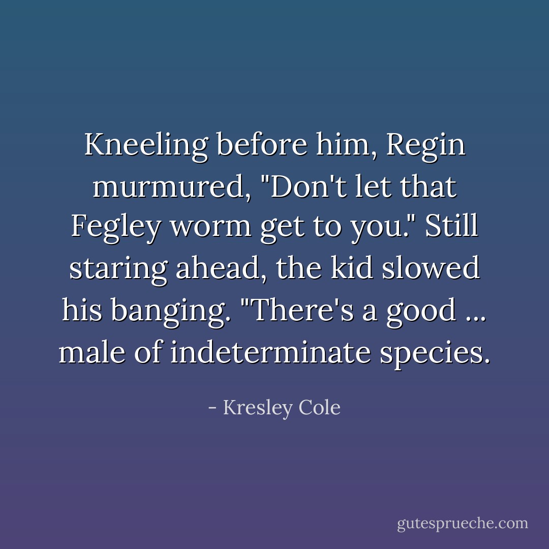 Kneeling before him, Regin murmured, "Don't let that Fegley worm get to you." Still staring ahead, the kid slowed his banging. "There's a good ... male of indeterminate species. - Kresley Cole