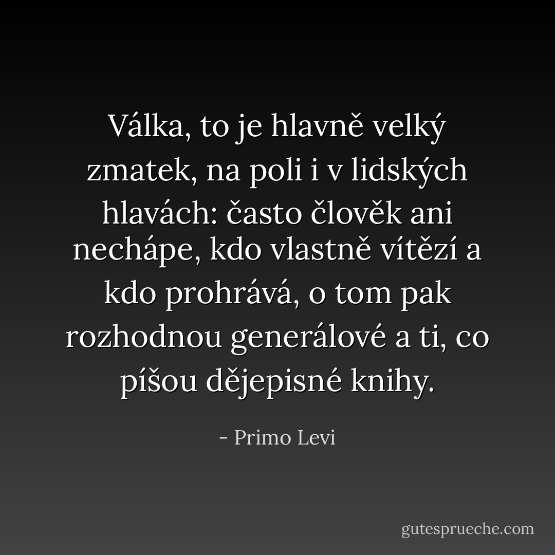 Válka, to je hlavně velký zmatek, na poli i v lidských hlavách: často člověk ani nechápe, kdo vlastně vítězí a kdo prohrává, o tom pak rozhodnou generálové a ti, co píšou dějepisné knihy. - Primo Levi