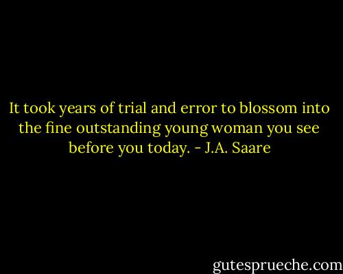 It took years of trial and error to blossom into the fine outstanding young woman you see before you<br />today. - J.A. Saare
