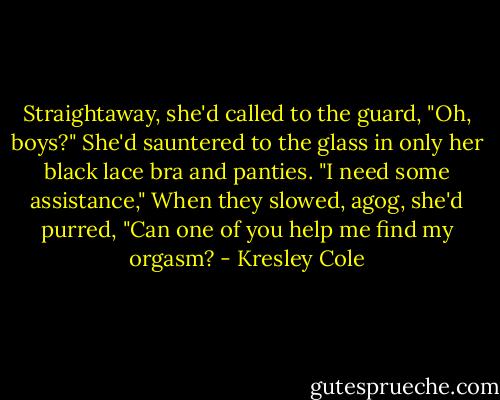 Straightaway, she'd called to the guard, "Oh, boys?" She'd sauntered to the glass in only her black lace bra and panties. "I need some assistance," When they slowed, agog, she'd purred, "Can one of you help me find my orgasm? - Kresley Cole