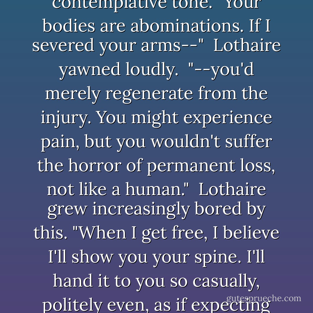You see, that's the thing with you detrus," Chase began in a contemplative tone. "Your bodies are abominations. If I severed your arms--"<br /><br />Lothaire yawned loudly.<br /><br />"--you'd merely regenerate from the injury. You might experience pain, but you wouldn't suffer the horror of permanent loss, not like a human."<br /><br />Lothaire grew increasingly bored by this. "When I get free, I believe I'll show you your spine. I'll hand it to you so casually, politely even, as if expecting you to remark upon it. - Kresley Cole