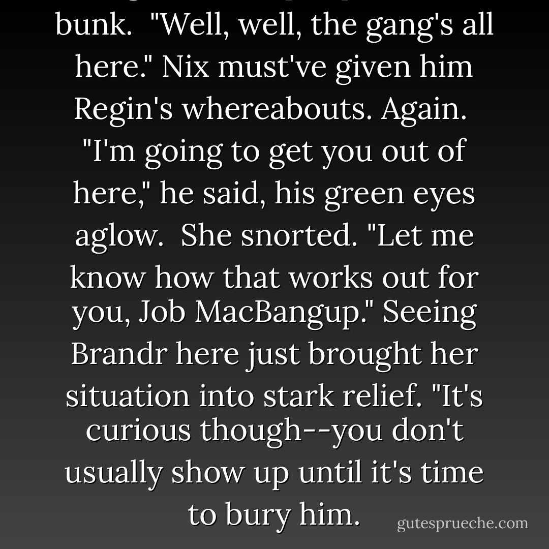 Regin!" He leapt up from a bunk.<br /><br />"Well, well, the gang's all here." Nix must've given him Regin's whereabouts. Again.<br /><br />"I'm going to get you out of here," he said, his green eyes aglow.<br /><br />She snorted. "Let me know how that works out for you, Job MacBangup." Seeing Brandr here just brought her situation into stark relief. "It's curious though--you don't usually show up until it's time to bury him. - Kresley Cole