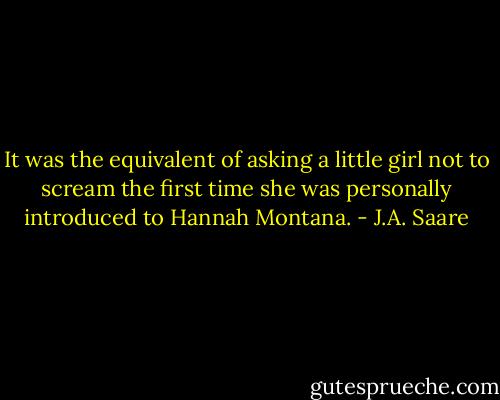 It was the equivalent of asking a little girl not to scream the first time she was personally introduced to<br />Hannah Montana. - J.A. Saare