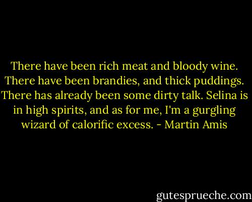 There have been rich meat and bloody wine. There have been brandies, and thick puddings. There has already been some dirty talk. Selina is in high spirits, and as for me, I'm a gurgling wizard of calorific excess. - Martin Amis