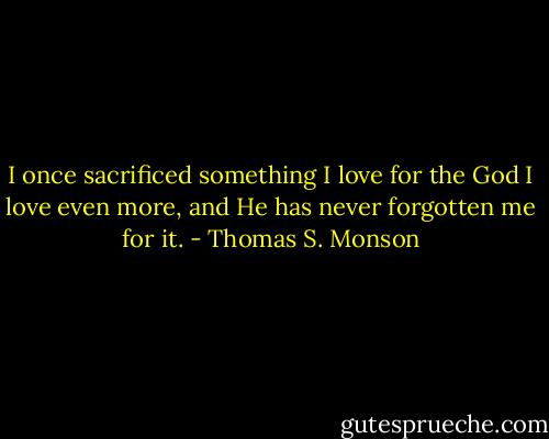 I once sacrificed something I love for the God I love even more, and He has never forgotten me for it. - Thomas S. Monson