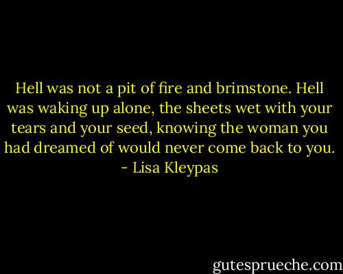 Hell was not a pit of fire and brimstone. Hell was waking up alone, the sheets wet with your tears and your seed, knowing the woman you had dreamed of would never come back to you. - Lisa Kleypas