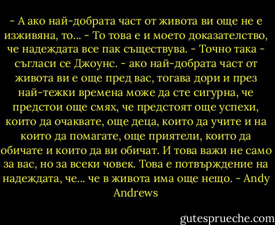 - А ако най-добрата част от живота ви още не е изживяна, то...<br />- То това е и моето доказателство, че надеждата все пак съществува.<br />- Точно така - съгласи се Джоунс. - ако най-добрата част от живота ви е още пред вас, тогава дори и през най-тежки времена може да сте сигурна, че предстои още смях, че предстоят още успехи, които да очаквате, още деца, които да учите и на които да помагате, още приятели, които да обичате и които да ви обичат. И това важи не само за вас, но за всеки човек. Това е потвърждение на надеждата, че... че в живота има още нещо. - Andy Andrews