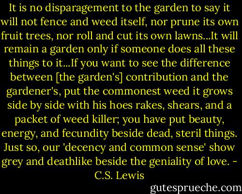 It is no disparagement to the garden to say it will not fence and weed itself, nor prune its own fruit trees, nor roll and cut its own lawns...It will remain a garden only if someone does all these things to it...If you want to see the difference between [the garden's] contribution and the gardener's, put the commonest weed it grows side by side with his hoes rakes, shears, and a packet of weed killer; you have put beauty, energy, and fecundity beside dead, steril things. Just so, our 'decency and common sense' show grey and deathlike beside the geniality of love. - C.S. Lewis