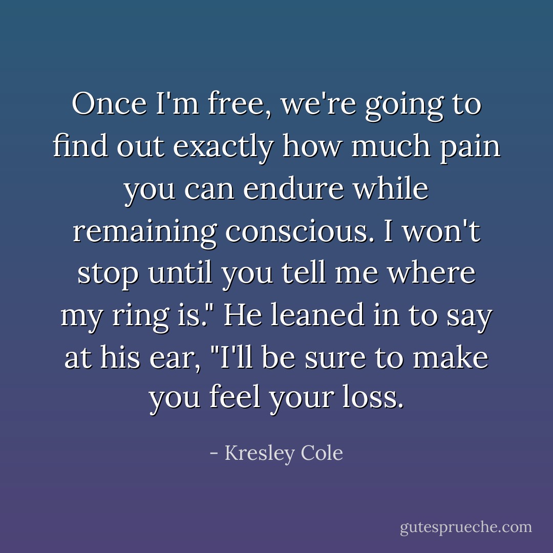 Once I'm free, we're going to find out exactly how much pain you can endure while remaining conscious. I won't stop until you tell me where my ring is." He leaned in to say at his ear, "I'll be sure to make you feel your <i>loss</i>. - Kresley Cole