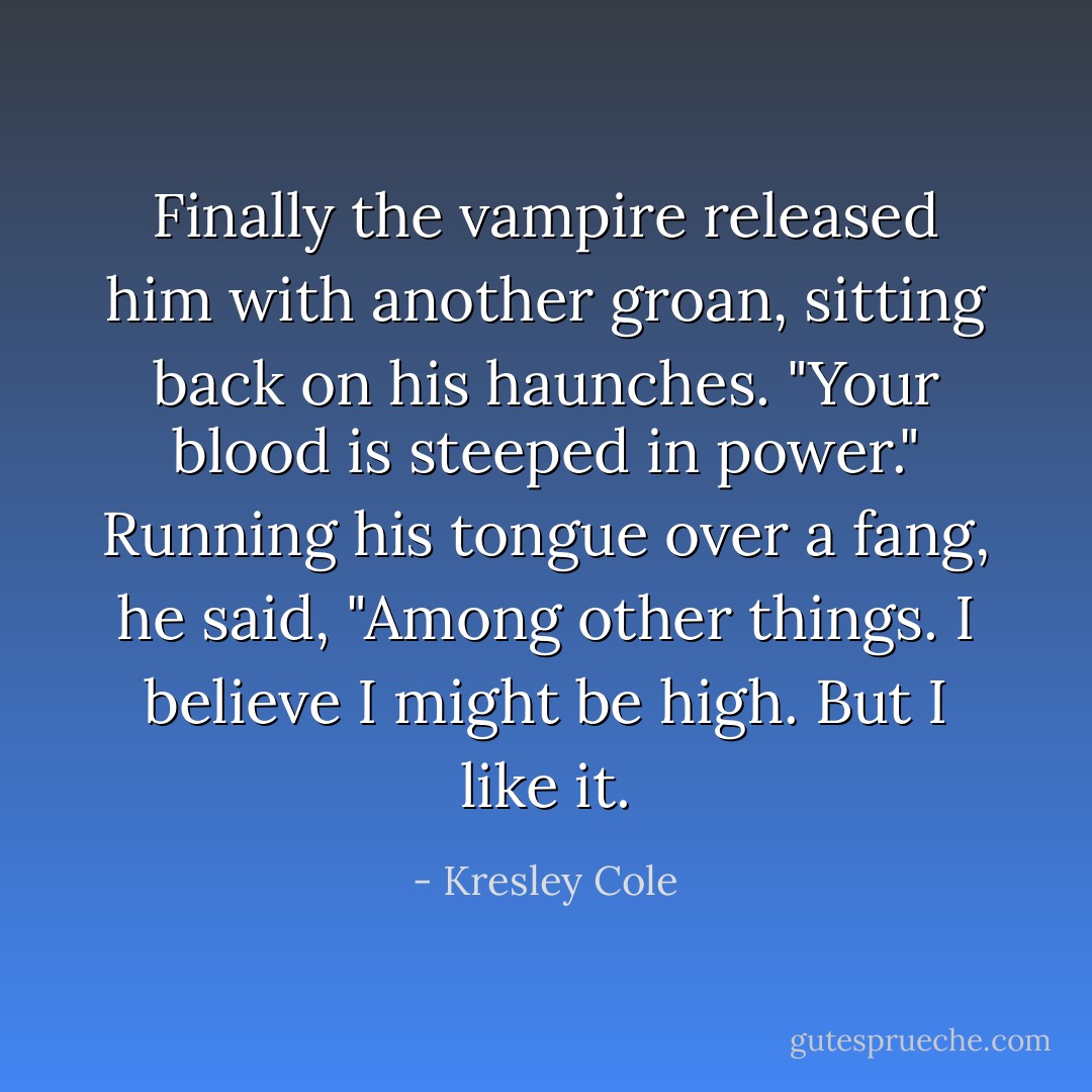 Finally the vampire released him with another groan, sitting back on his haunches. "Your blood is <i>steeped</i> in power." Running his tongue over a fang, he said, "Among other things. I believe I might be high. But I <i>like</i> it. - Kresley Cole