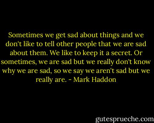 Sometimes we get sad about things and we don't like to tell other people that we are sad about them. We like to keep it a secret. Or sometimes, we are sad but we really don't know why we are sad, so we say we aren't sad but we really are. - Mark Haddon