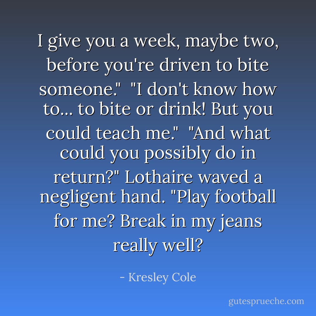 I give you a week, maybe two, before you're driven to bite someone."<br /><br />"I don't know how to... to bite or drink! But you could teach me."<br /><br />"And what could you possibly do in return?" Lothaire waved a negligent hand. "Play football for me? Break in my jeans really well? - Kresley Cole