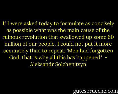 If I were asked today to formulate as concisely as possible what was the main cause of the ruinous revolution that swallowed up some 60 million of our people, I could not put it more accurately than to repeat: 'Men had forgotten God; that is why all this has happened.'  - Aleksandr Solzhenitsyn