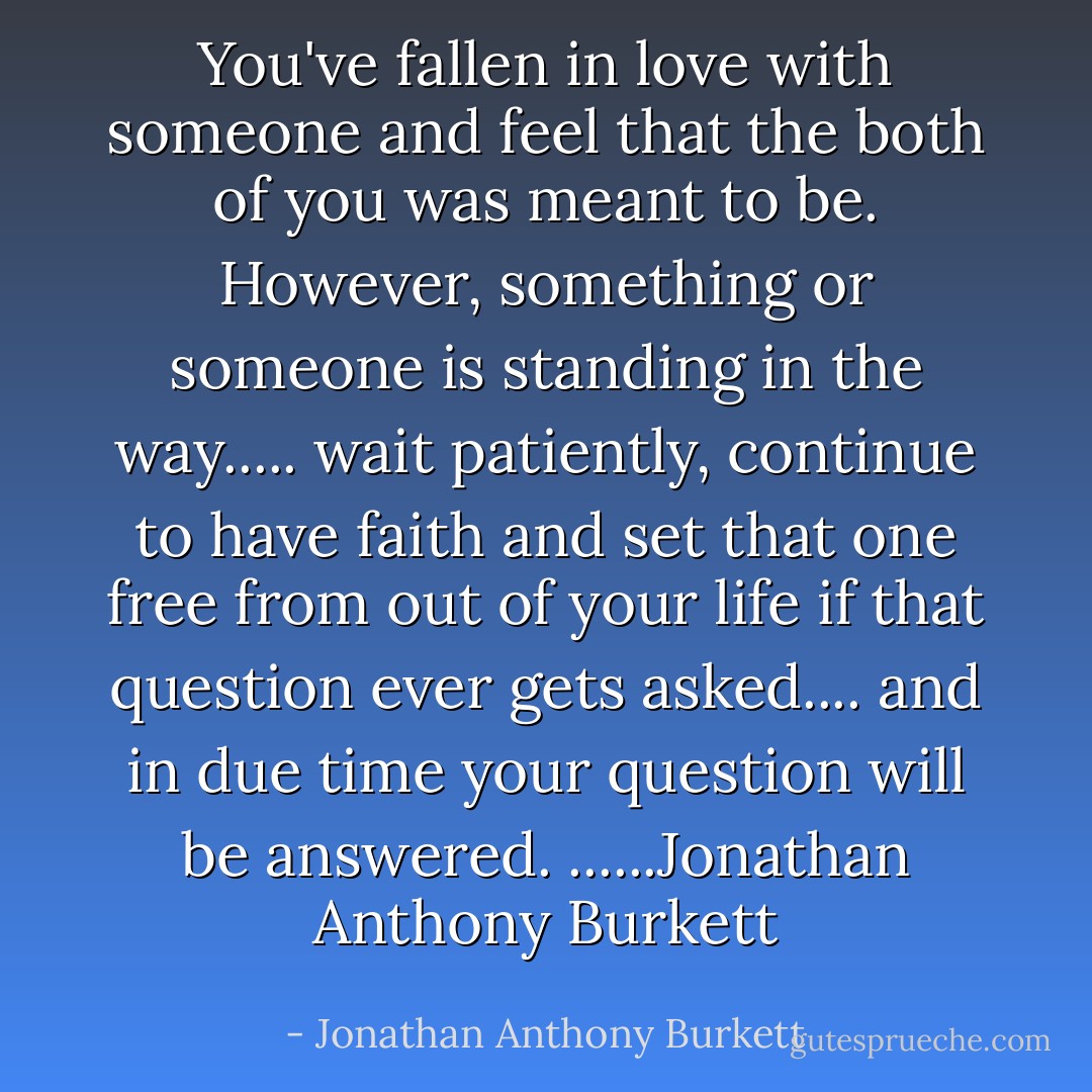 You've fallen in love with someone and feel that the both of you was meant to be. However, something or someone is standing in the way..... wait patiently, continue to have faith and set that one free from out of your life if that question ever gets asked.... and in due time your question will be answered. ......Jonathan Anthony Burkett - Jonathan Anthony Burkett
