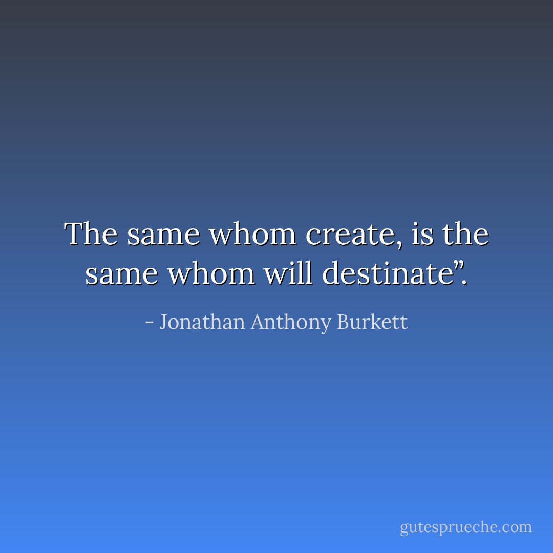 The same whom create, is the same whom will destinate”. - Jonathan Anthony Burkett