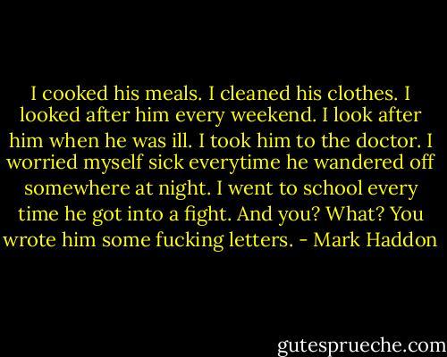 I cooked his meals. I cleaned his clothes. I looked after him every weekend. I look after him when he was ill. I took him to the doctor. I worried myself sick everytime he wandered off somewhere at night. I went to school every time he got into a fight. And you? What? You wrote him some fucking letters. - Mark Haddon