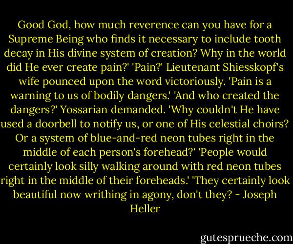 Good God, how much reverence can you have for a Supreme Being who finds it necessary to include tooth decay in His divine system of creation? Why in the world did He ever create pain?'<br />'Pain?' Lieutenant Shiesskopf's wife pounced upon the word victoriously. 'Pain is a warning to us of bodily dangers.'<br />'And who created the dangers?' Yossarian demanded. 'Why couldn't He have used a doorbell to notify us, or one of His celestial choirs? Or a system of blue-and-red neon tubes right in the middle of each person's forehead?'<br />'People would certainly look silly walking around with red neon tubes right in the middle of their foreheads.'<br />'They certainly look beautiful now writhing in agony, don't they? - Joseph Heller